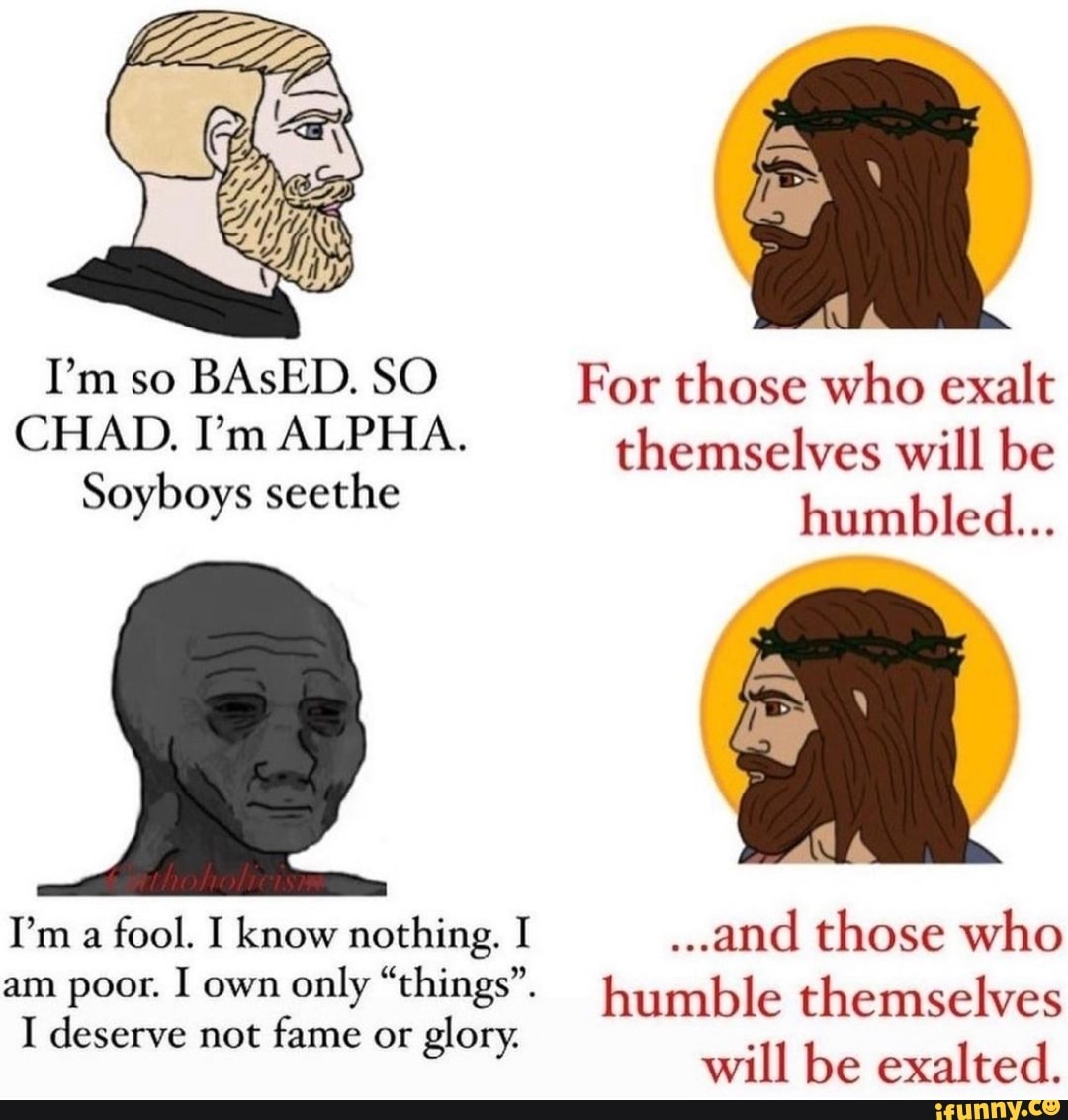 Humbled Fool I'm so BAsED. SO For those who exalt CHAD. I'm ALPHA. themselves will ...
