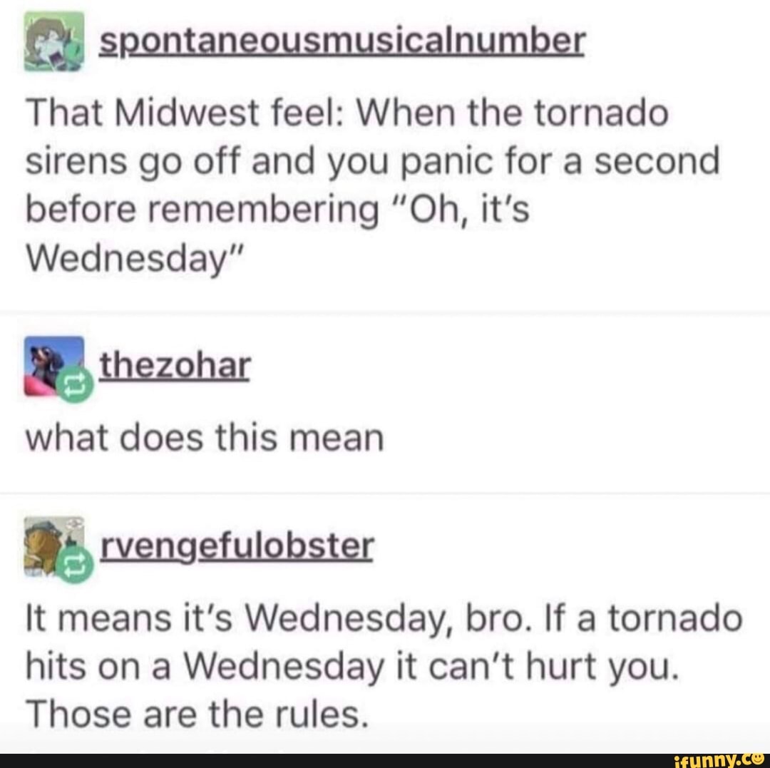 (7) spontaneousmusicalnumber
That Midwest feel: When the tornado
sirens go off and you panic for a second
before remembering "Oh, it's
Wednesday"
RP, thezonar
what does this mean
It means it's Wednesday, bro. If a tornado
hits on a Wednesday it can't hurt you.
Those are the rules.