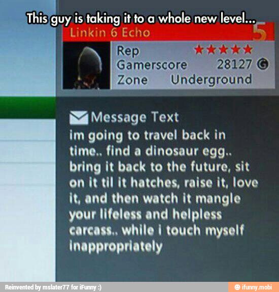 ¡This/guy is taking it to a
whole new
Linkin 6 Echo 3
ENTE
Gamerscore
Zone Underground
Má Message Text
im going to travel back in
time.. find a dinosaur egg..
bring it back to the future, sit
on it til it hatches, raise it, love
it, and then watch it mangle
your lifeless and helpless