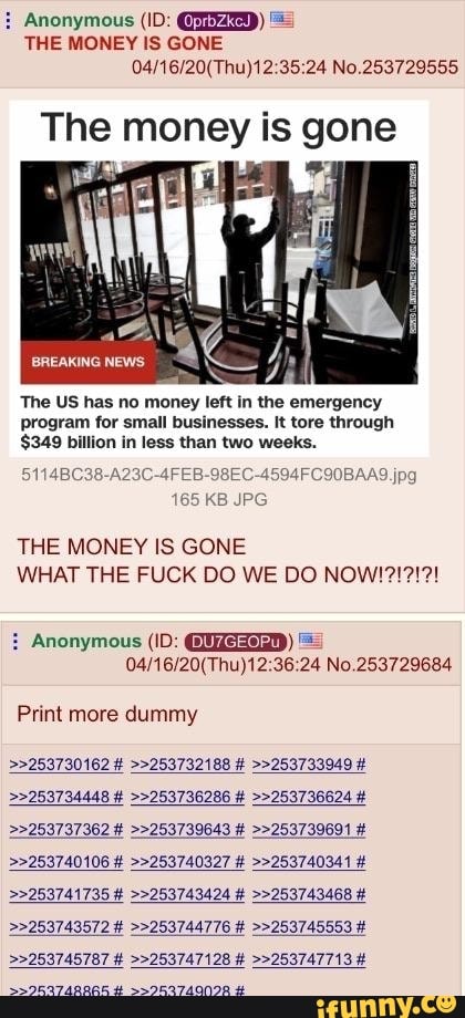 THE MONEY IS GONE
04/16/20(Thu)12:35:24 No.253729555
ne ii is gone
The US has no money left in the emergency
program for small businesses. It tore through
$349 billion in less than two weeks.
THE MONEY IS GONE
WHAT THE FUCK DO WE DO NOW!
Anonymous (ID: CNMESAD) =
04/16/20(Thu)12:36:24 No.253729684
Print more dummy
22253737362
22253740106 >>253740327 >>253740341 22253741735 >>253743424 >>253743468 22253743572 >>253744776 >>253745553