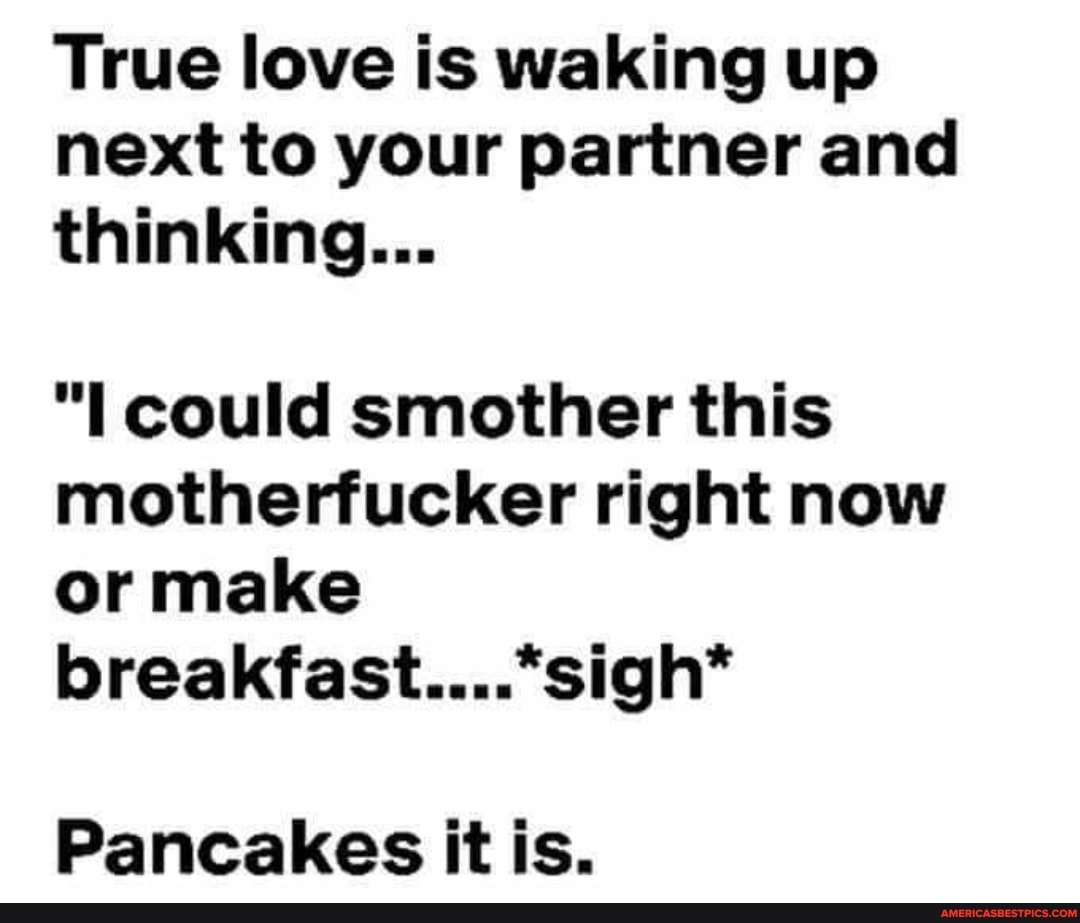 True love is waking up next to your partner and thinking...
could smother this motherfucker right now or make breakfast....*sigh'*
Pancakes it is.
