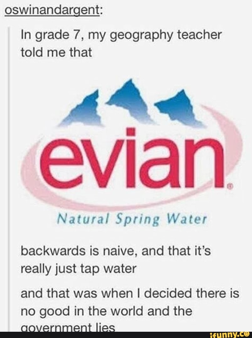 oswinandargent:
In grade 7, my geography teacher told me that
Evian.
Natural Spring Water
backwards is naive, and that it's really just tap water
and that was when I decided there is no good in the world and the aovernment lies