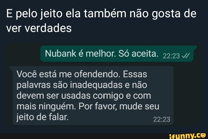 E pelo jeito ela também não gosta de ver verdades
Você está me ofendendo. Essas palavras são inadequadas e não devem ser usadas comigo e com mais ninguém. Por favor, mude seu jeito de falar.