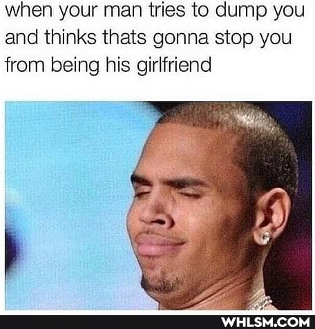 when your man tries to dump you and thinks thats gonna stop you from being his girlfriend