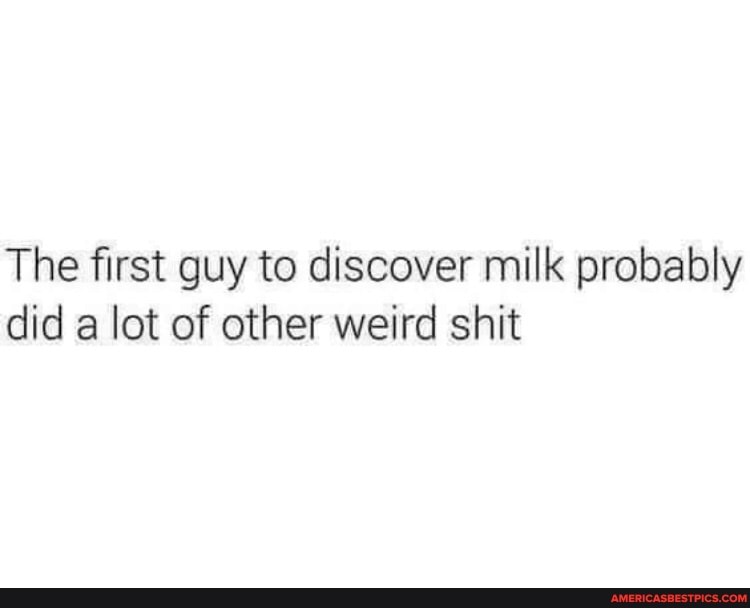 The first guy to discover milk probably did a lot of other weird shit