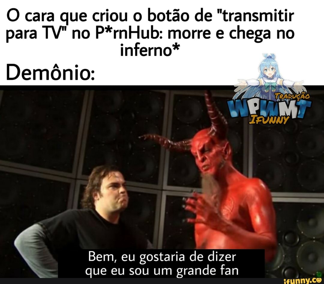 O cara que criou o botão de "transmitir
para TV" no
P*rnHub: morre e
chega no
inferno*
Demônio:
4
Bem, eu gostaria de dizer
que eu sou um
grande fan
