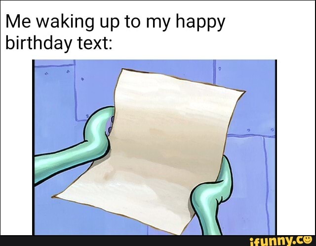 Me waking up to my happy
birthday text: