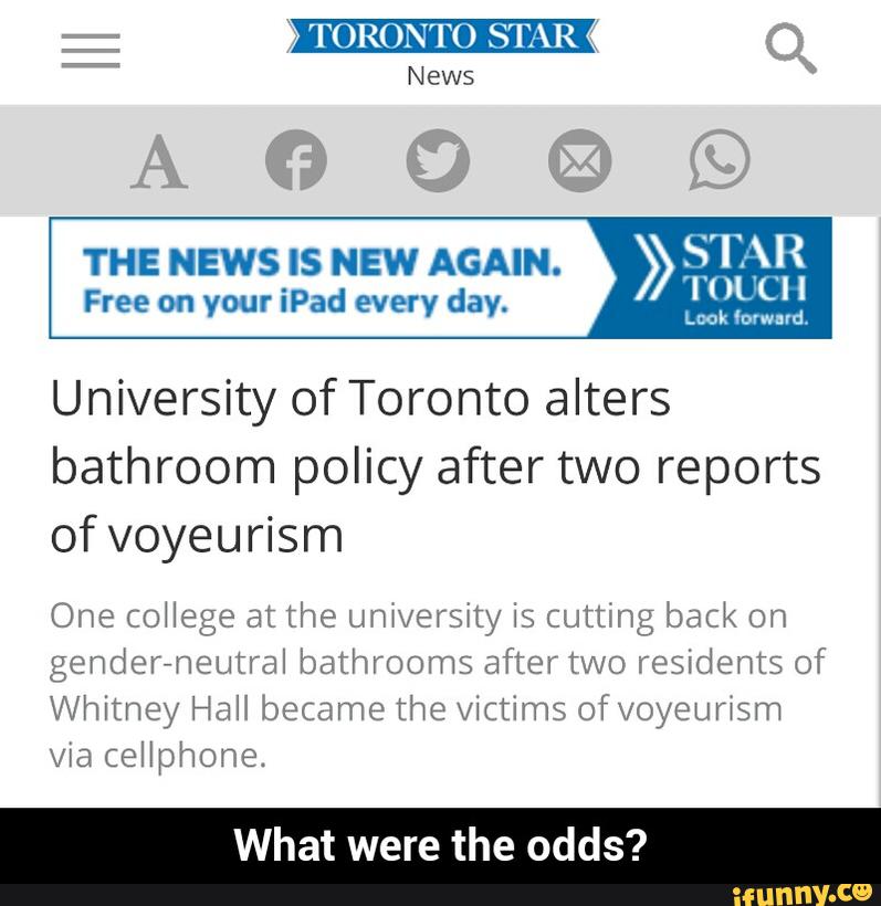 TORONTO STAR
News
HJ
THE NEWS IS NEW AGAIN.
> STAR
Free on your iPad every day. Bªíª,:
University of Toronto alters
bathroom policy after two reports
of voyeurism
One college at the universíty is cutting back on
gendereneutral bathrooms after two residents of
Whitney Hall became the victims 0f voyeuflsm
via cellphone.
What were the odds? - What were the odds?