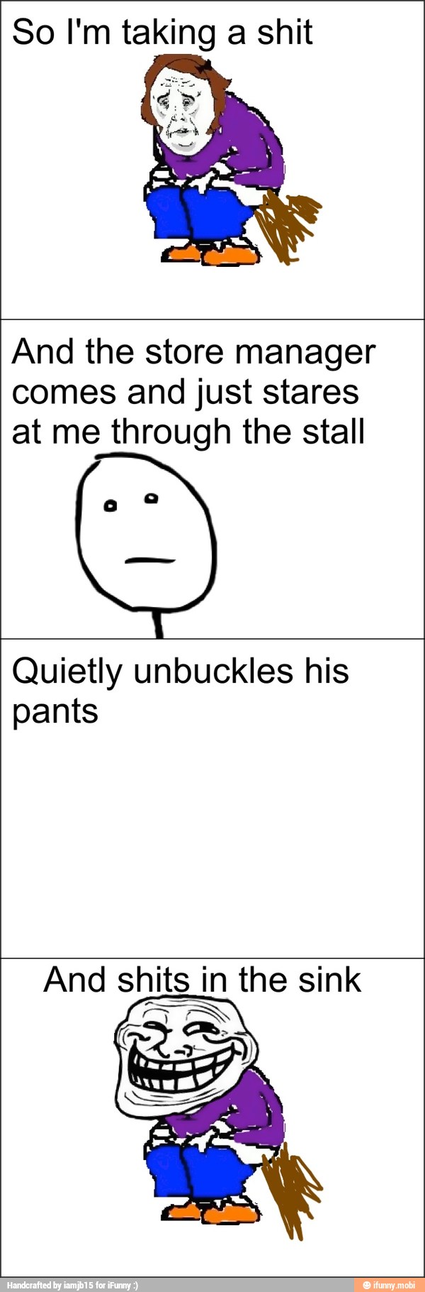 So I'm taking a shit
And the store manager
comes and just stares
at me through the stall
Quietly unbuckles his
pants