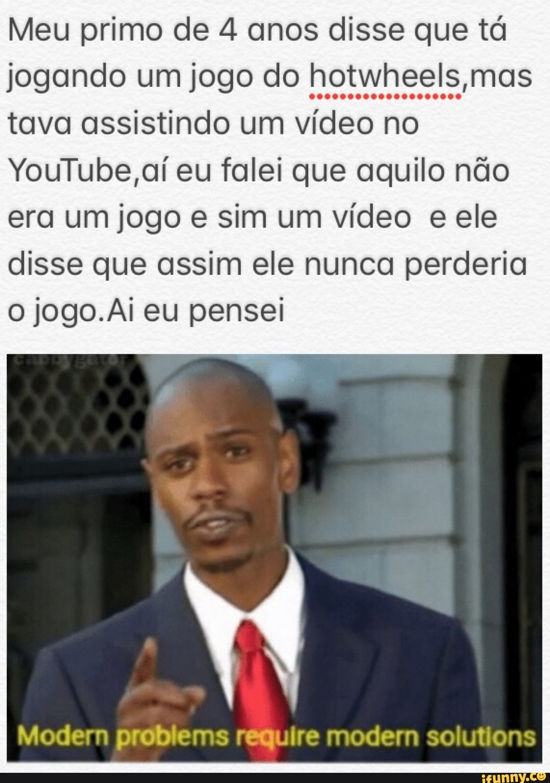 Meu primo de 4 anos disse que tá
jogando um jogo do hotwheels mas
tava assistindo um vídeo no
YouTube, aí eu falei que aquilo não
era um jogo e sim um vídeo e ele
disse que assim ele nunca perderia
O jogo.Ai eu pensei
Modem problems require modem solutions