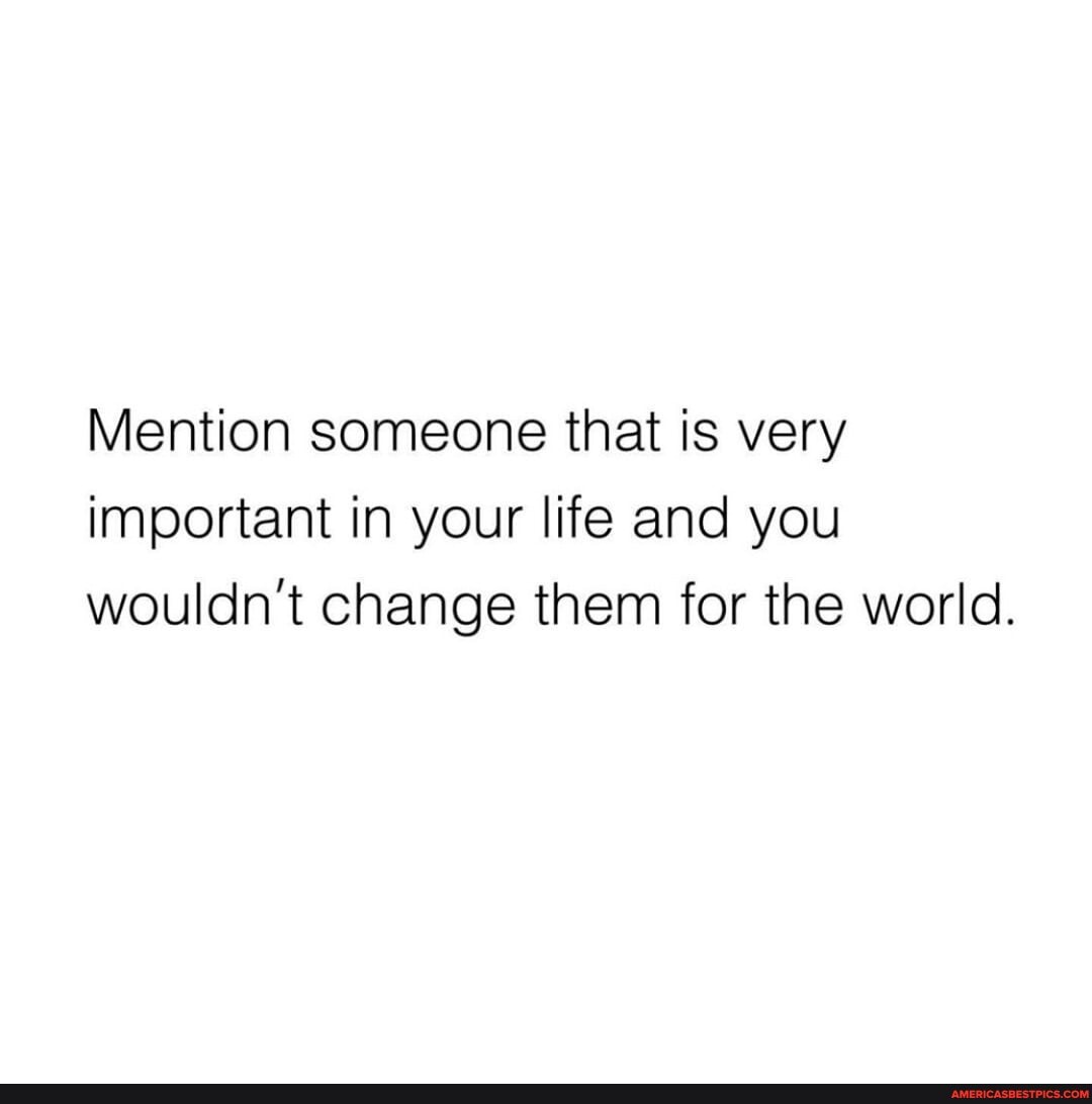 Mention someone that is very important in your life and you wouldn't change them for the world.