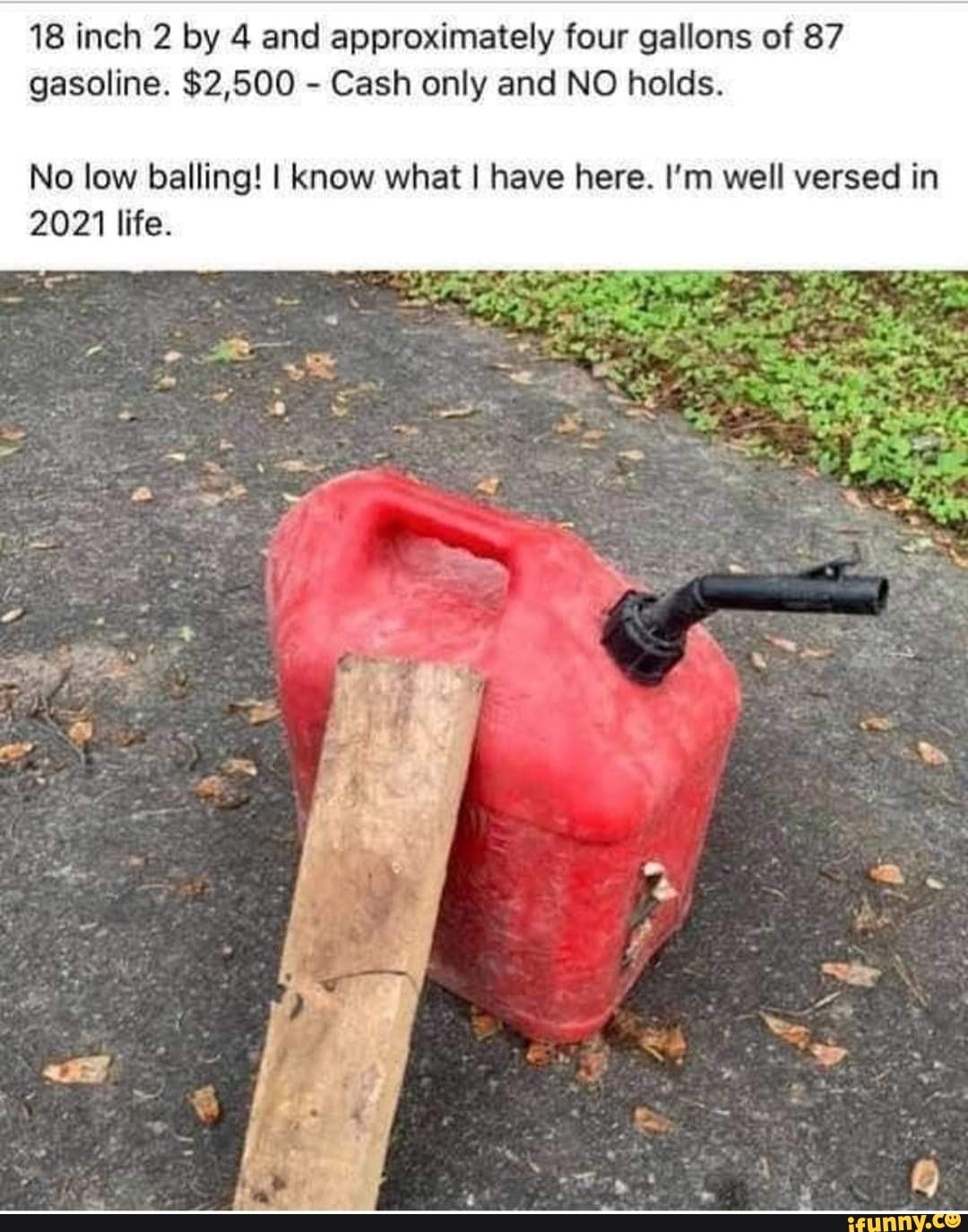 18 inch 2 by 4 and approximately four gallons of 87 gasoline. $2,500 - Cash only and NO holds.
No low balling! I know what I have here. I'm well versed in
2021 life.
TN
af