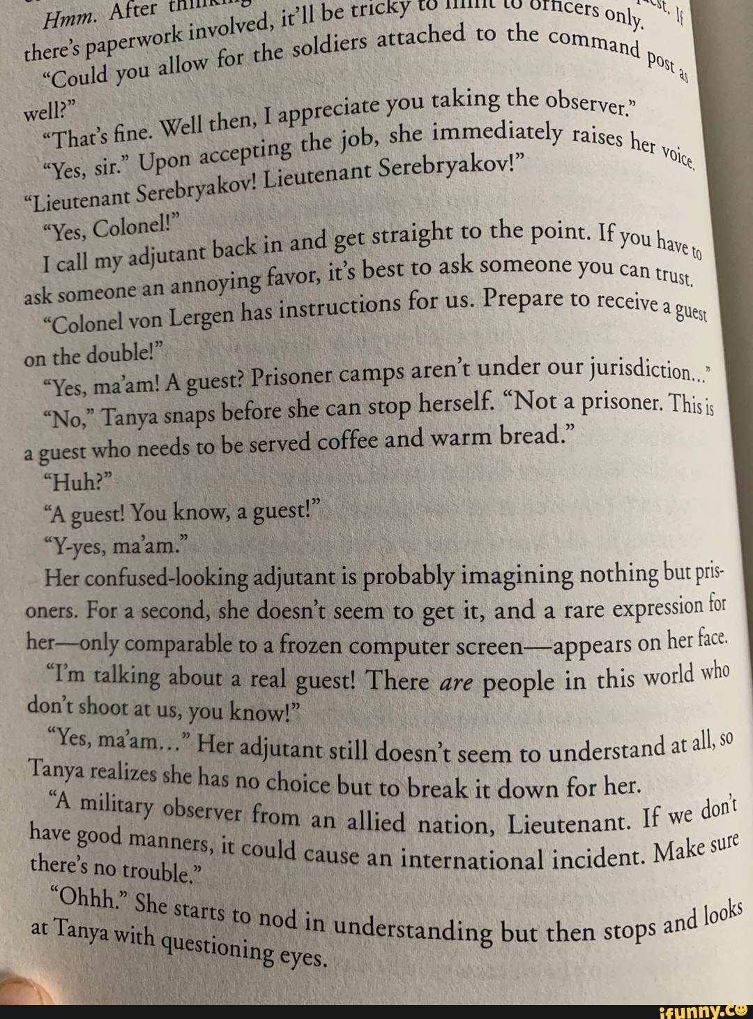 Jdiers
attached to
the
Pos,
"That's fine. Well then, É apprec!
"Yes, sir." Upon accepting the jo
bryakov! Lieutenan
ciate you taking the observe"
b, she immediately raises h
t
Serebryakov!" Wig jeutenant Sere
Colonel!"
I call my
adjutant bac
ask someone an
annoying favor,
"Colonel von
Lergen has instructions for us.
Prepare to receive
on
the double!"
"Yes, ma'am! A guest? Prisoner camps
aren't under our jurisdiction,
"No," Tanya snaps
before she can stop
herself. "Not a prisoner. This
a guest who needs to
be served coffee and warm
bread."
guest!
Her confused-looking adjutant is probably imagining nothing but prs
ae Sr. seem to get it, and a rare
expression for
"Ton talking Mooito tea
a a scteen-appears on
her face.
don't shoot at
e There are
people in
this world who
Tanya realista Ee adjutant still doesn't seem to
understand at
Lo
as no choice but to break it down for her. A milit Ary; obsery
have good manners
Re an allied nation, Lieutenant. Die
there's trouble,"
uld cause an international incident. Make su
PRE starts i
at Tanya with que Sto nod in unders
k in and get
straight to
the point. cae
i
AVE
to
it's best to
ask someone you can tru
Eto
Na
i
ks
lestioning eyes
tanding but then stops 2"
j