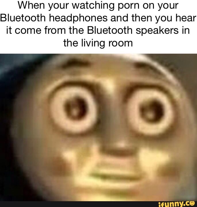 When your watching porn on your Bluetooth headphones and then you ...