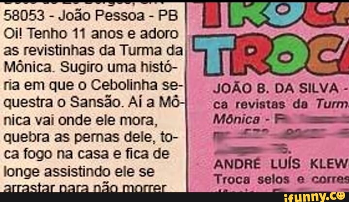58053
João Pessoa PB
Oil Tenho 11 anos e adoro
I
as revistinhas da Turma da}
Mônica. Sugiro uma histó-
ria em que o Cebolinha se-
questra o
Sansão. Ai a
nica vai onde ele mora,
quebra as penas dele, to-
ca fogo na casa e fica de
longe assistindo ele se
arractar nara não morrer
ARA
ANDRÉ LUÍS KLEW
Troca selos Cael act
ASN