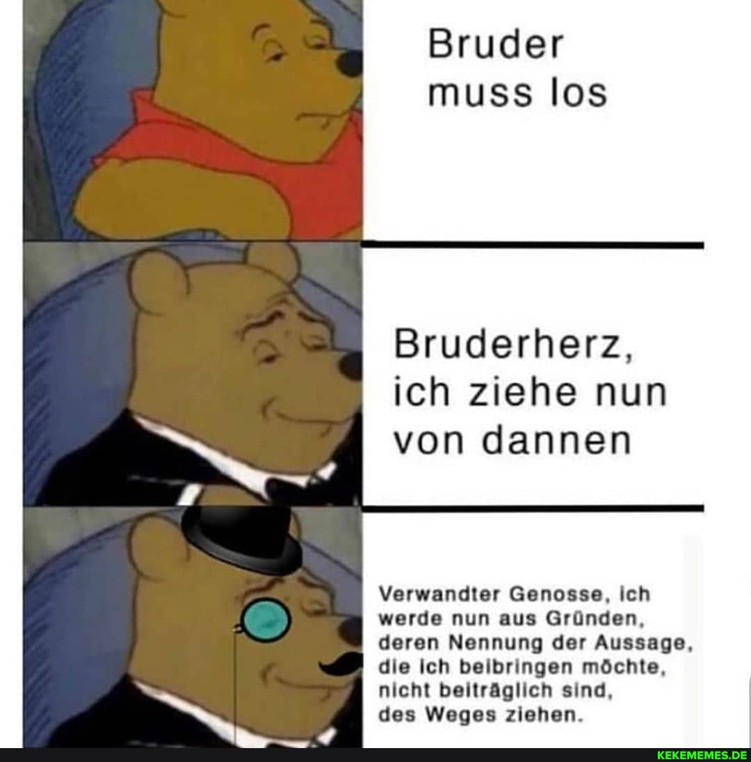 Bruder muss los
Bruderherz, ich ziehe nun von dannen
Verwandter Genosse, Ich werde nun aus Gründen,
_I deren Nennung der Aussage, die Ich beibringen möchte, nicht beiträglich sind,
des Weges ziehen.