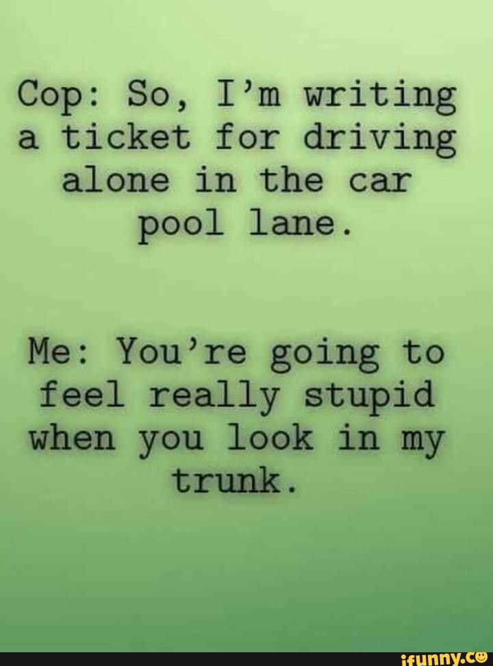 Cop: So, I'm writing
a ticket for driving
alone in the car
pool lane.