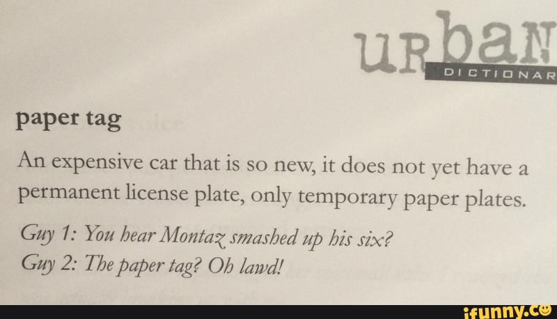 paper tag
An expensive car
that is so new, it does not yet have &
permanent license plate, only temporary paper plates.
Gig 1: Ybu bear Montag JmaJ/Jed up bi: xix?
Gig 2: Tbs paper tag? Ob lawd/