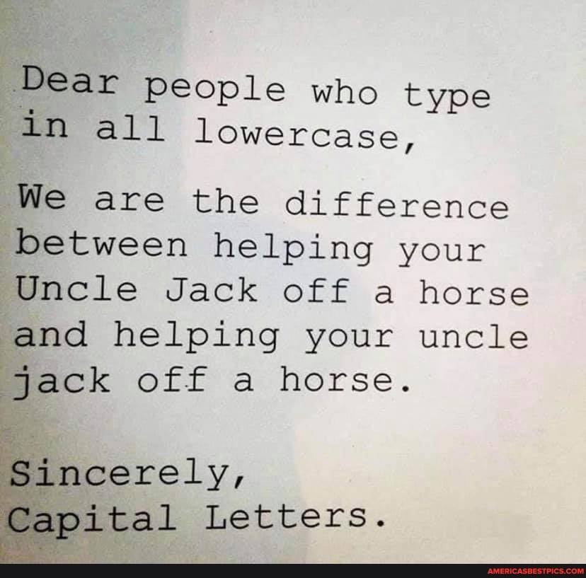 Dear people who type in all lowercase,
We are the difference between helping your
Jack off a horse and helping your uncle jack off a horse.
Sincerely,
Capital Letters.