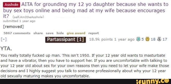 AITA for grounding my 12 yo daughter because she wants to
buy sex toys online and being mad at my wife because encourages
5867 comments share save
hide give award report
YTA.
You really totally fucked up man. This isn't 1950. If your 12 year old wants to masturbate
and have a vibrator, then you have to support her. If you are uncomfortable with talking to
your 12 year old about sex for your own reasons then you need to let your wife make those
decisions and I highly suggest you talk to someone professionally about why your 12 year
old sexually maturing makes you uncomfortable.