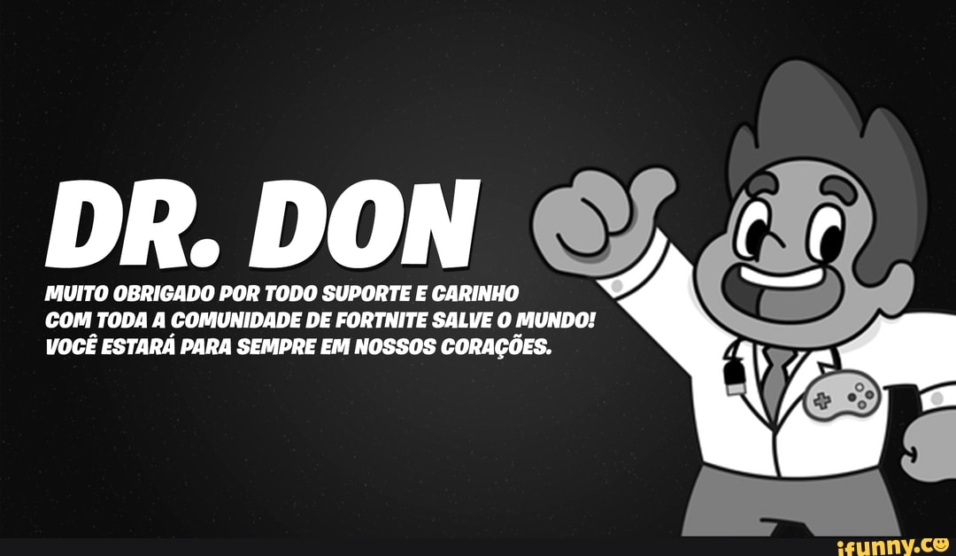 DR. MUITO OBRIGADO DON POR TODO SUPORTE CARINHO I,
MUITO OBRIGADO POR TODO SUPORTE E CARINHO
COM TODA A COMUNIDADE DE FORTNITE SALVE O MUNDO!
VOCÊ ESTARÁ PARA SEMPRE EM NOSSOS CORAÇÕES.