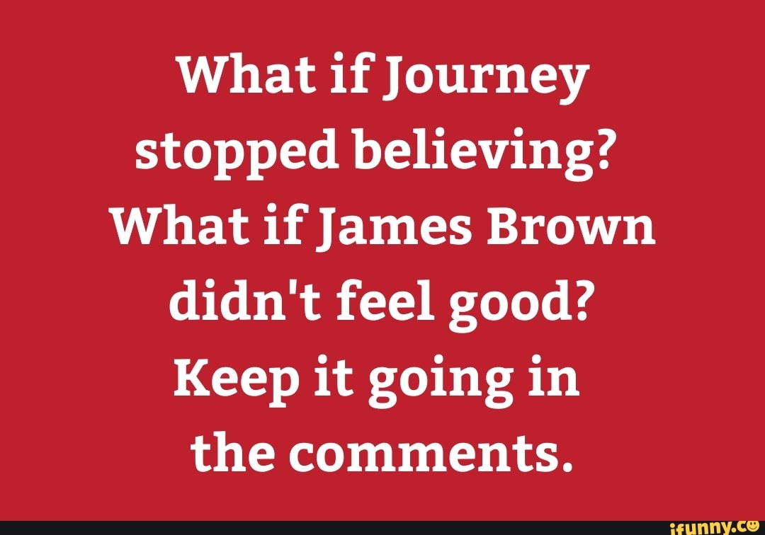 What if Journey
stopped believing?
What if James Brown
didn't feel good?
Keep it going in
the comments.