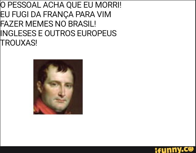 O PESSOAL ACHA QUE EU MORRI!
EU FUGI DA FRANÇA PARA VIM
FAZER MEMES NO BRASIL!
INGLESES E OUTROS EUROPEUS
TROUXAS!