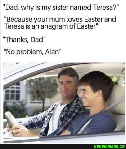 "Dad, why is my sister named Teresa?"
"Because your mum loves Easter and
Teresa is an anagram of Easter"
"Thanks, Dad"
"No problem, Alan"