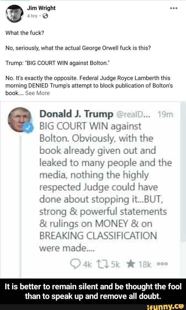 Jim Wright
No, seriously, what the actual George Orwell fuck is this?
Trump: "BIG COURT WIN against Bolton."
No. It's exactly the opposite. Federal Judge Royce Lamberth this
morning DENIED Trump's attempt to block publication of Bolton's
book... See More
Donald J. Trump
BIG COURT WIN against
Bolton. Obviously, with the
book already given out and
leaked to many people and the
media, nothing the highly
respected Judge could have
done about stopping it...BUT
strong powerful statements rulings on MONEY on
BREAKING CLASSIFICATION
It is better to remain silent and be thought the fool
than to speak up and remove all doubt. - It is better to remain silent and be thought the fool than to speak up and remove all doubt.