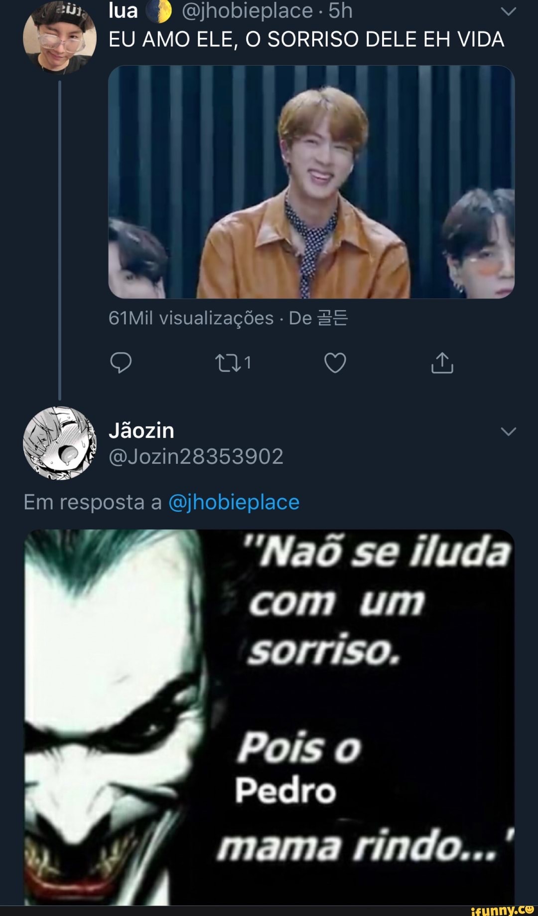 "iy, lua Qjhobieplace -
EU AMO ELE, O SORRISO DELE EH VIDA
61Mil visualizações De EE
Jãozin
(WJozin28353902
Em resposta a Qjhobieplace
"Naô se iluda com um
sorriso.
Pois o
Pedro
mama rindo...'