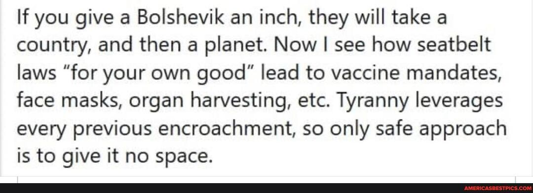 If you give a Bolshevik an inch, they will take a country, and then a planet. Now I see how seatbelt laws "for your own good" lead to vaccine mandates, face masks, organ harvesting, etc. Tyranny leverages every previous encroachment, so only safe approach is to give it no space.