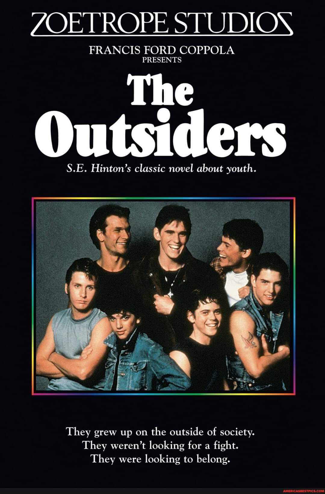 ZOETROPE STUDION
FRANCIS FORD COPPOLA PRESENTS
The
Outsiders
S.E. Hinton's classic novel about youth.
They grew up on the outside of society.
They weren't looking for a fight.
They were looking to belong.