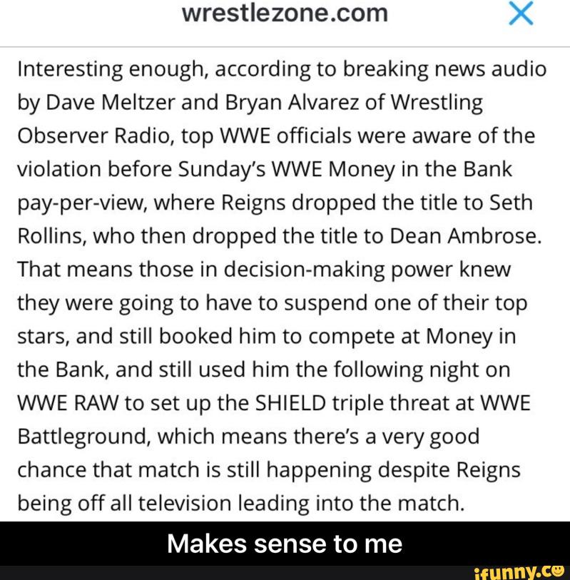 wrestlezone.com X
Interesting enough, according to breaking news audio
by Dave Meltzer and Bryan Alvarez of Wrestling
Observer Radio, top WWE officials were aware of the
violation before Sunday’s WWE Money in the Bank
pay-per-view, where Reigns dropped the title to Seth
Rollins, who then dropped the title to Dean Ambrose.
That means those in decision-making power knew
they were going to have to suspend one of their top
stars, and still booked him to compete at Money in
the Bank, and still used him the following night on
WWE RAW to set up the SHIELD triple threat at WWE
Battleground, which means there’s a very good
chance that match is still happening despite Reigns
being off all television leading into the match.
Makes sense to me - Makes sense to me
