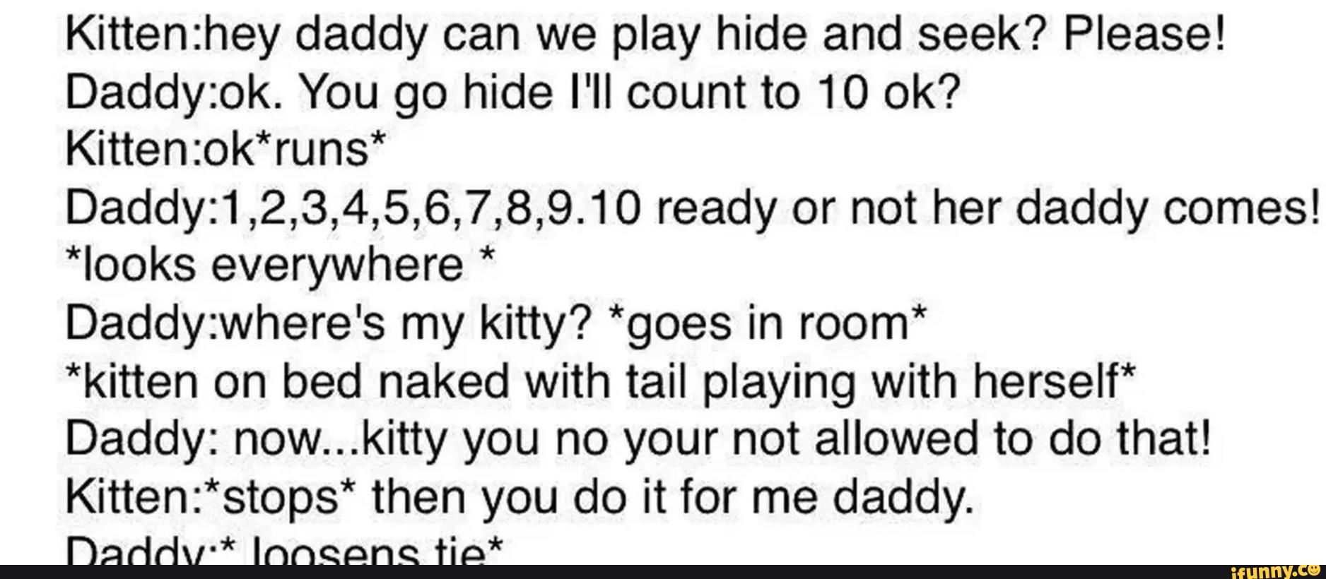 Kittenzhey daddy can we play hide and seek? Please!
Daddyzok. You go hide I'II count to 10 ok?
Kitten:ok*runs*
Daddy:1,2,3,4,5,6,7,8,9.10 ready or not her daddy comes!
*Iooks everywhere *
Daddyzwhere's my kitty? *goes in room*
*kitten on bed naked with tail playing with herself*
Daddy: now...kitty you no your not allowed to do that!
Kitten:*stops* then you do it for me daddy.
Daddv“ Innggng “(;*