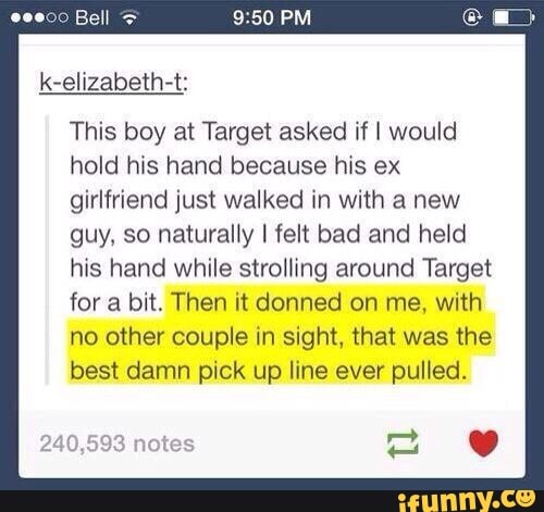 This boy at Target asked if I would
hold his hand because his ex
girlfriend just walked in with a new
guy, so naturally I felt bad and held
his hand while strolling around Target
for a bit. Then it donned on me, with
no other couple in sight, that was the
best damn pick up line ever pulled.