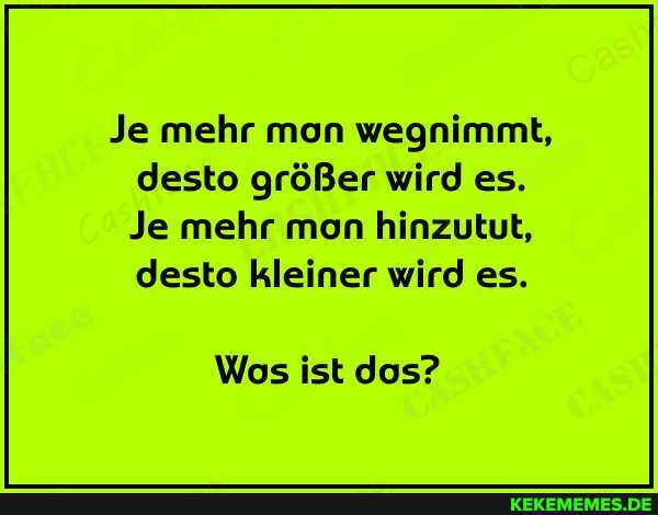 Je mehr mon wegnimmt, desto größer wird es.
Je mehr mon hinzutut, desto kleiner wird es.
Wos ist dos?