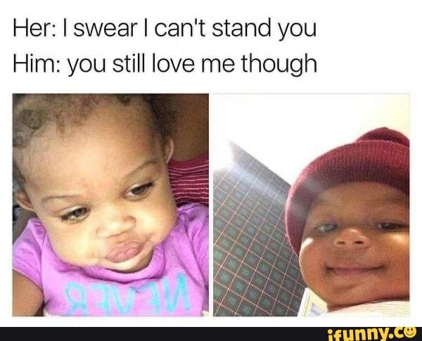 Her: I swear I can't stand you
Him: you still love me though