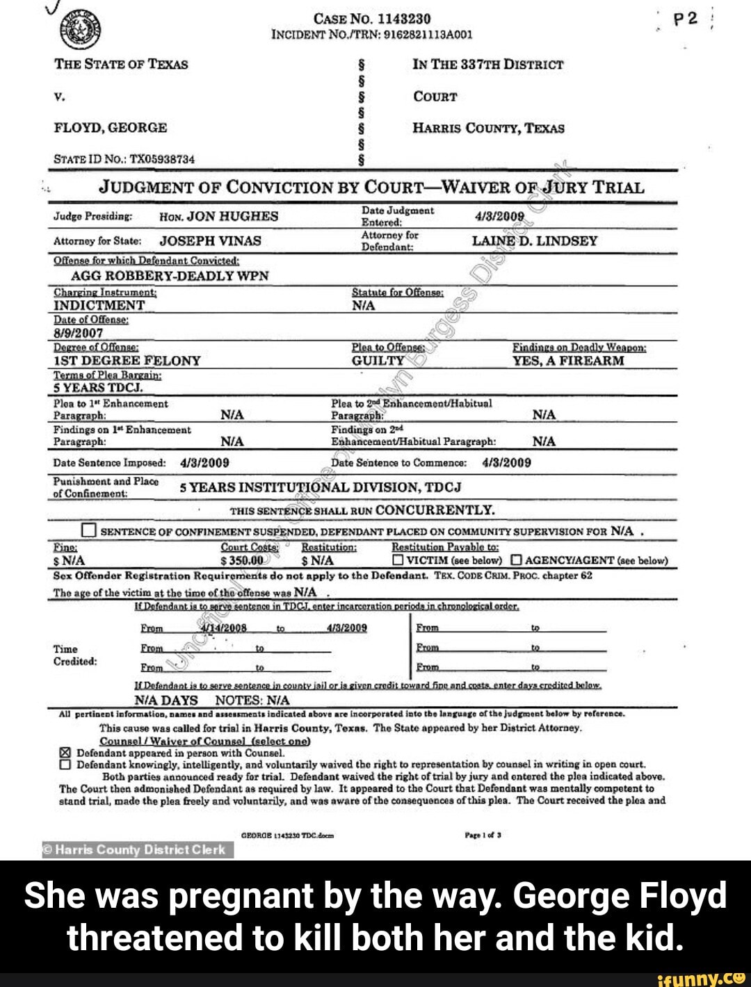 Charging 'Statute Offense: Date of Texms of Bargain: From es
N/A DAYS NOTES: N/A
Al pertinent information, ements indicated above are incorporated into the language of the judgment below by reference.
This causo was called for 'ounty, Toxas. Tho State appeared by her District Attorney.
y
Dofendant appeared in person with Counsel.
O Dofendant knowingly, intelligently, and voluntarily waived the right to representation by counsel in writing in open court,
Both parties announced ready for trial. Defendant waived the right of trial by jury and ontored the ploa indicated above.
The Court then admonished Defendant as required by law. It appeared to the Court that Defendant was
mentally competent to
stand trial, mado the plea freely and voluntarily, and was aware of the consequences of
this plea. The Court received the plea and
QPORGE 1143280 TDC doem Page tota
She was pregnant by the way. George Floyd
threatened to kill both her and the kid. - She was pregnant by the way. George Floyd threatened to kill both her and the kid.