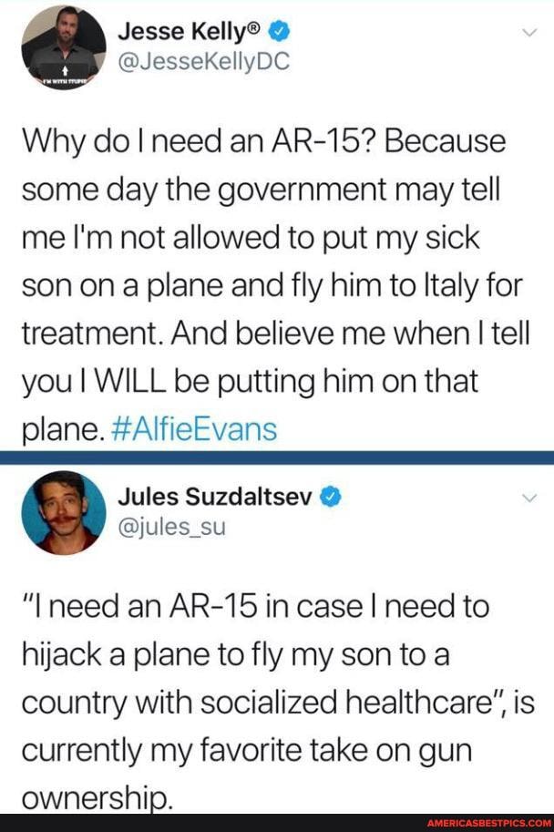 Why do I need an AR-15? Because some day the government may tell me I'm not allowed to put my sick son ona plane and fly him to Italy for treatment. And believe me when I tell you I WILL be putting him on that
"I need an AR-15 in case I need to hijack a plane to fly my son to a country with socialized healthcare", is currently my favorite take on gun