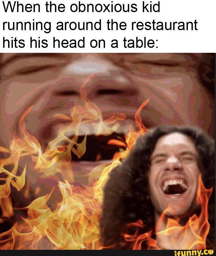 When the obnoxious kid running around the restaurant hits his head on a table: