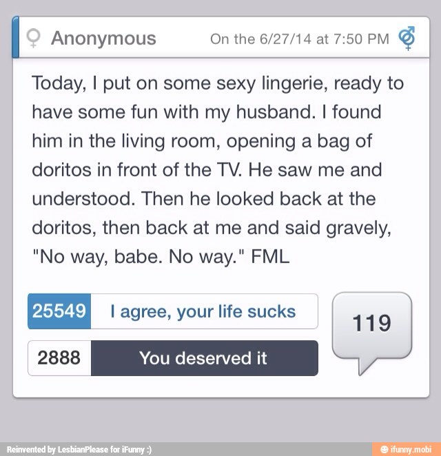 I Anonymous On the 6/27/14 at 7:50 PM
S
Today, I put on some sexy lingerie, ready to
have some fun with my husband. I found
him in the living room, opening a bag of
doritos in front of the TV. He saw me and
understood. Then he looked back at the
doritos, then back at me and said gravely,
I
A
lif k
[25549
I
agree, your life sucks
1 19