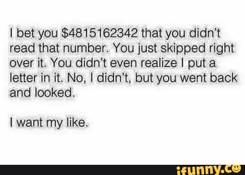 I bet you $4815162342 that you didn't
read that number. You just skipped right
over it. You didn't even realize I puta
letter in it. No, I didn't, but you went back
and looked.
I want my like.