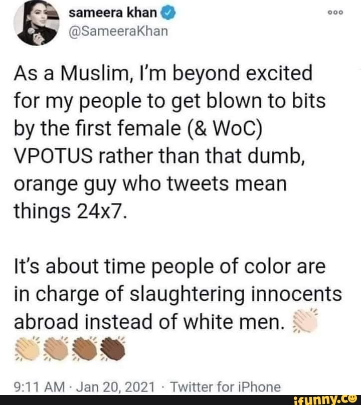 sameera
As a Muslim, I'm beyond excited for my people to get blown to bits by the first female WoC)
VPOTUS rather than that dumb, orange guy who tweets mean things 24x7.
It's about time people of color are in charge of slaughtering innocents abroad instead of white men.
AM Jan 20, 2021 - Twitter for iPhone
