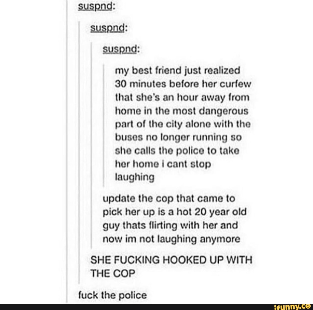 my best friend just realized
30 minutes before her curfew
that she's an hour away from
home in the most dangerous
part of the city alone with the
buses no longer running so
she calls the police to take
her home i cant stop
laughing
update the cop that came to
pick her up is a hot 20 year old
guy thats flirting with her and
now im not laughing anymore
SHE FUCKING HOOKED UP WITH
THE COP
fuck the police