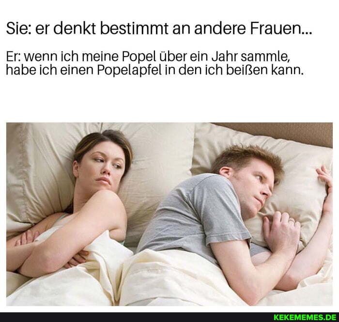 Sie: er denkt bestimmt an andere Frauen...
Er: wenn ich meine Popel über ein Jahr sammle, habe ich einen Popelapfel in den ich beißen kann.