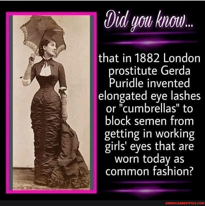 Did you know.
that in 1882 London prostitute Gerda
Puridle invented
elongated eye lashes or "cumbrellas" to block semen from getting in working girls' eyes that are
worn today as
common fashion?