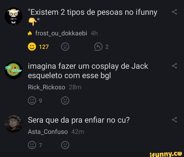 "Existem tipos de pesoas no ifunny
frost ou dokkaebi
imagina fazer um cosplay de Jack esqueleto com esse bgl
Rick Rickoso
Sera que da pra enfiar no cu?
Asta Confuso 4