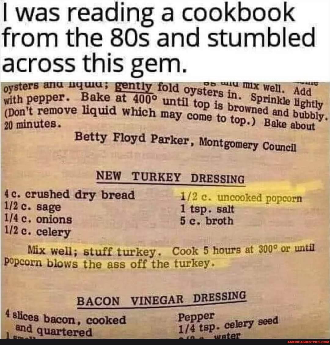 I was reading a cookbook from the and stumbled across this gem.
oysters ana uquia; gently fold oygt Well,
remove uid WW. whick until fopis ed and Hey
(Don remove liquid WW. ma come to top.) and bub
90 minutes. may come to top.) Bake
Betty Floyd Parker, Montgomery Council
NEW TURKEY DRESSING
crushed dry bread uncooked popcorn c. sage 1 tsp. salt
onions 5 c. broth
celery
Mix .well; stuff turkey. Cook 5 hours at or until
Popcorn blows the ass off the turkey.
BACON VINEGAR DRESSING
be
"@d anowtan..4
