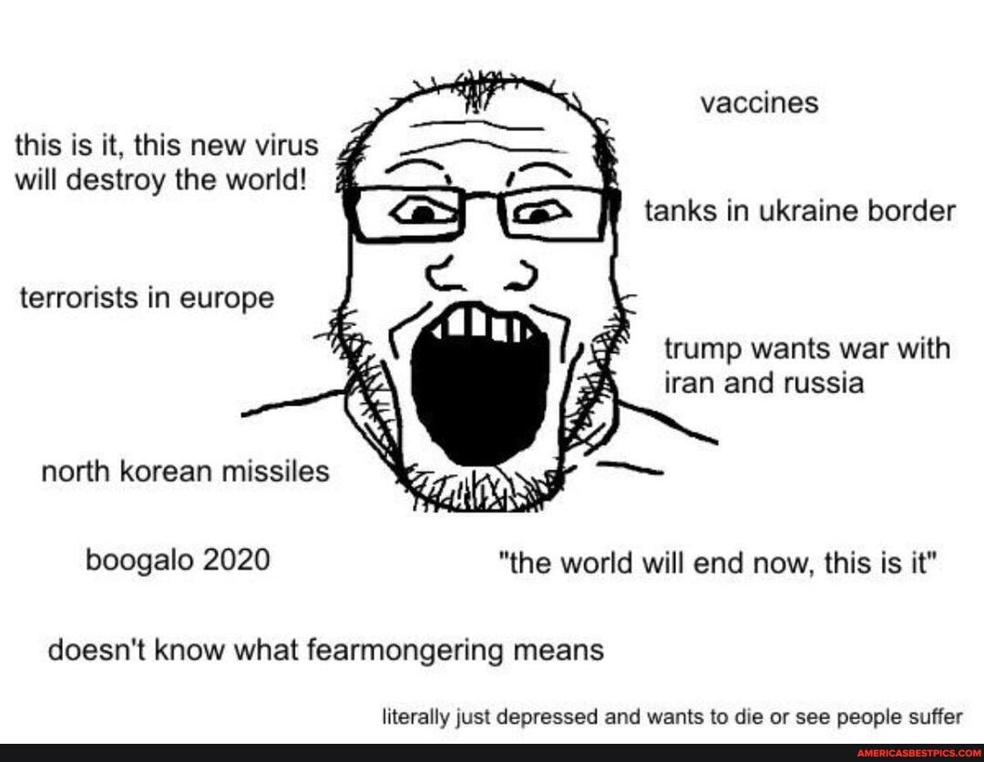 vaccines
this is it, this new virus will destroy the world! tanks in ukraine border
terrorists in europe trump wants war with iran and russia
north korean missiles
boogalo 2020 "the world will end now, this is it"
doesn't know what fearmongering means
literally just depressed and wants to die or see people suffer