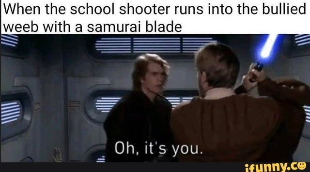 When the school shooter runs into the bullied weeb with a samurai blade
pall
Oh, it's you.